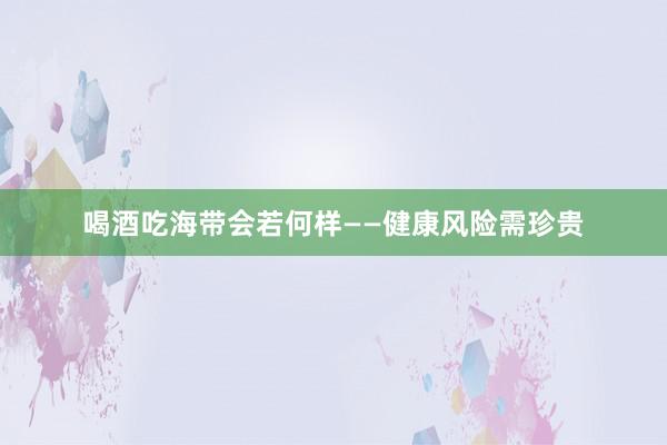 喝酒吃海带会若何样——健康风险需珍贵