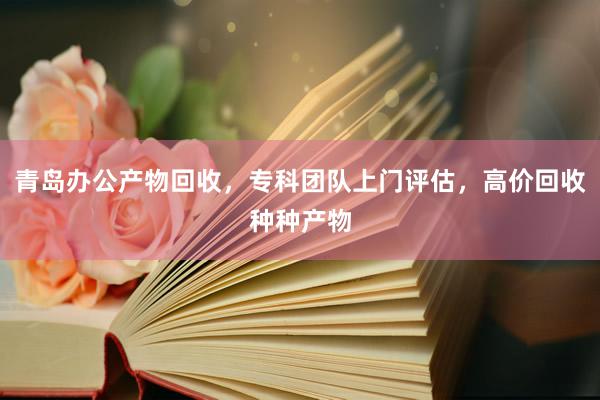 青岛办公产物回收，专科团队上门评估，高价回收种种产物