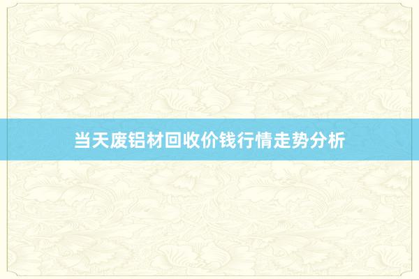 当天废铝材回收价钱行情走势分析
