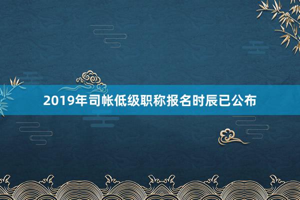 2019年司帐低级职称报名时辰已公布
