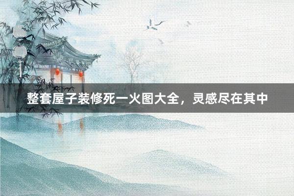 整套屋子装修死一火图大全，灵感尽在其中