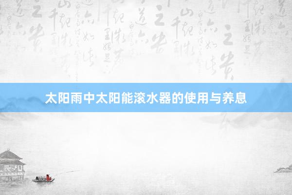 太阳雨中太阳能滚水器的使用与养息