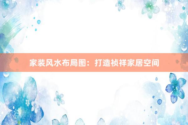 家装风水布局图：打造祯祥家居空间
