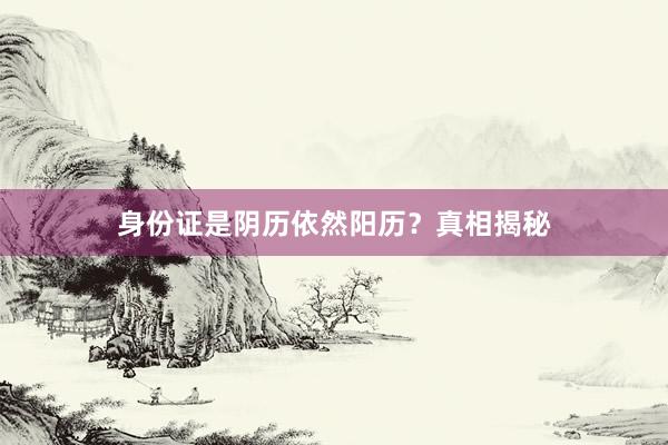 身份证是阴历依然阳历？真相揭秘