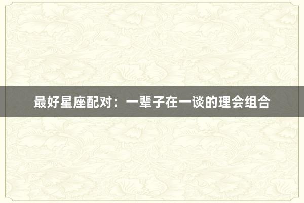 最好星座配对：一辈子在一谈的理会组合