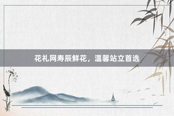 花礼网寿辰鲜花，温馨站立首选
